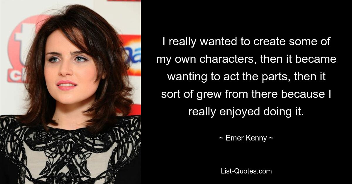 I really wanted to create some of my own characters, then it became wanting to act the parts, then it sort of grew from there because I really enjoyed doing it. — © Emer Kenny