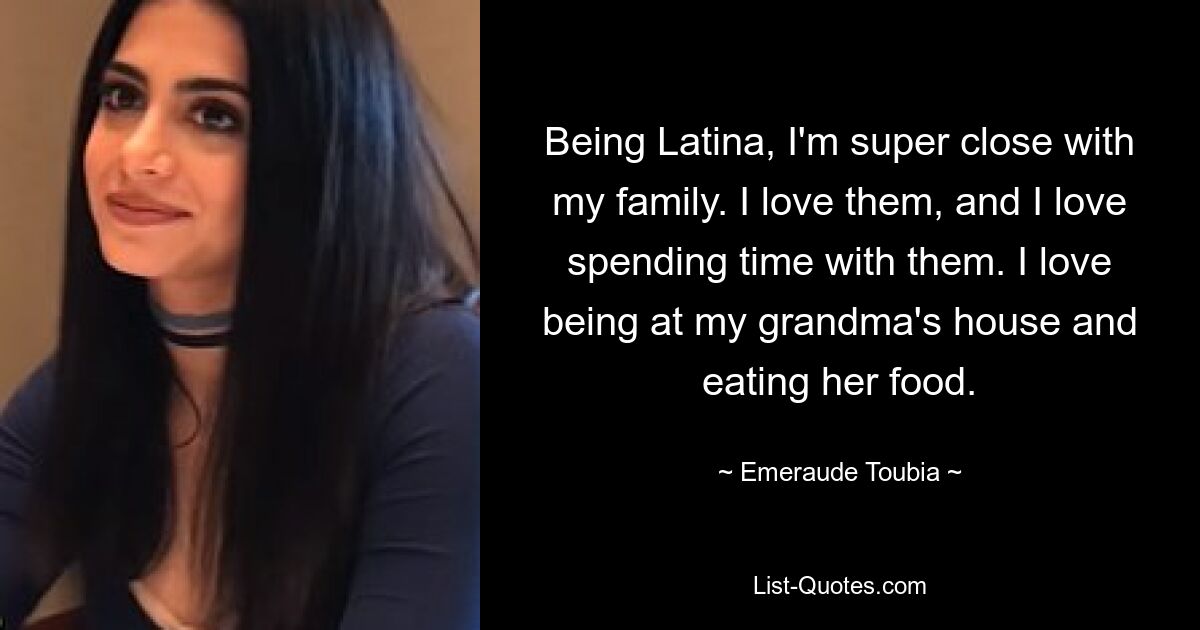 Being Latina, I'm super close with my family. I love them, and I love spending time with them. I love being at my grandma's house and eating her food. — © Emeraude Toubia