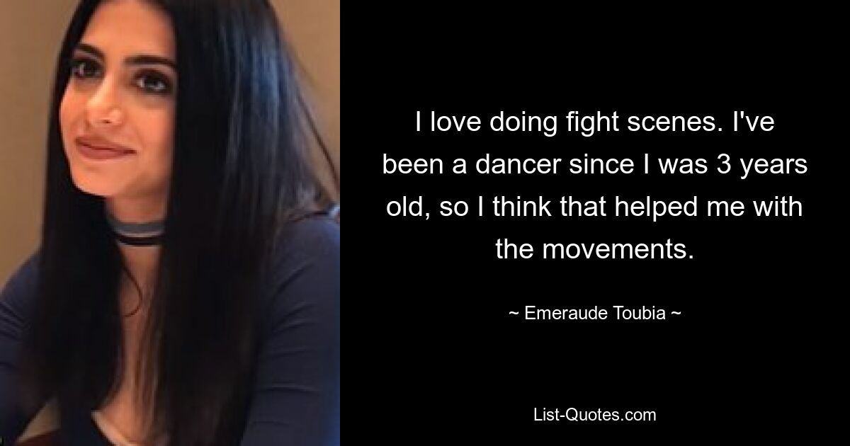 I love doing fight scenes. I've been a dancer since I was 3 years old, so I think that helped me with the movements. — © Emeraude Toubia