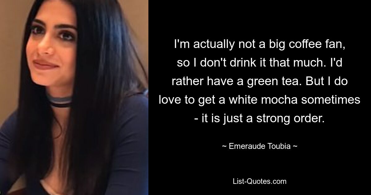 I'm actually not a big coffee fan, so I don't drink it that much. I'd rather have a green tea. But I do love to get a white mocha sometimes - it is just a strong order. — © Emeraude Toubia