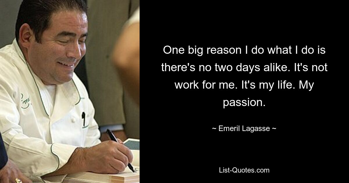 One big reason I do what I do is there's no two days alike. It's not work for me. It's my life. My passion. — © Emeril Lagasse