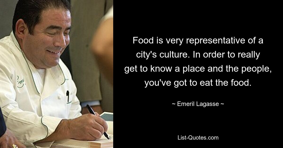 Food is very representative of a city's culture. In order to really get to know a place and the people, you've got to eat the food. — © Emeril Lagasse