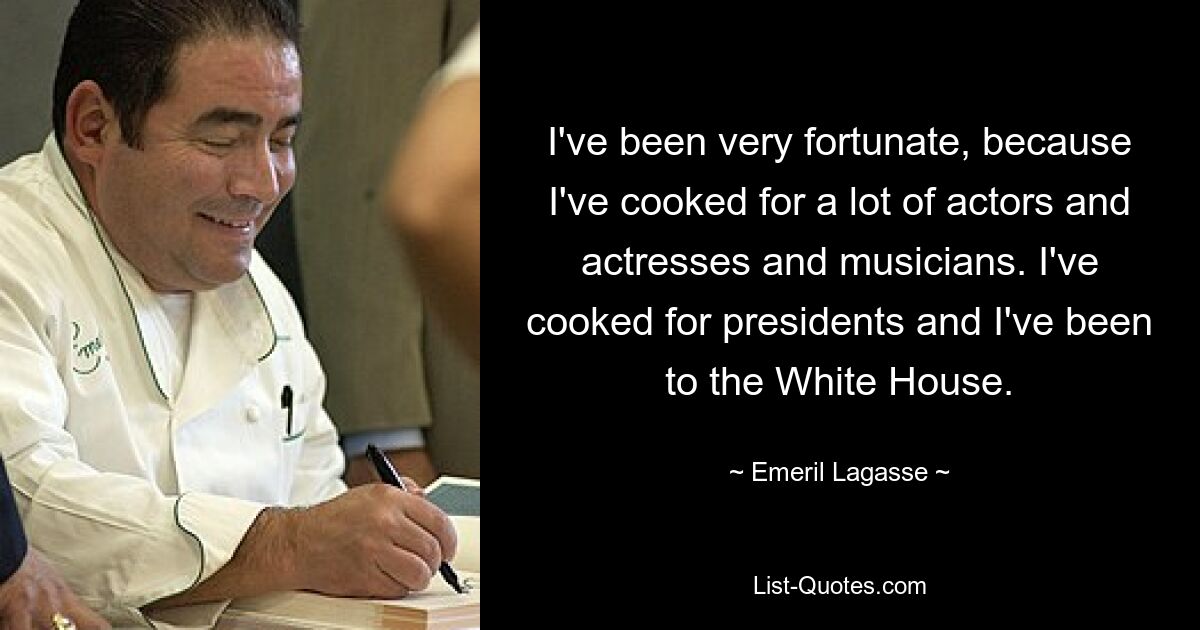 I've been very fortunate, because I've cooked for a lot of actors and actresses and musicians. I've cooked for presidents and I've been to the White House. — © Emeril Lagasse