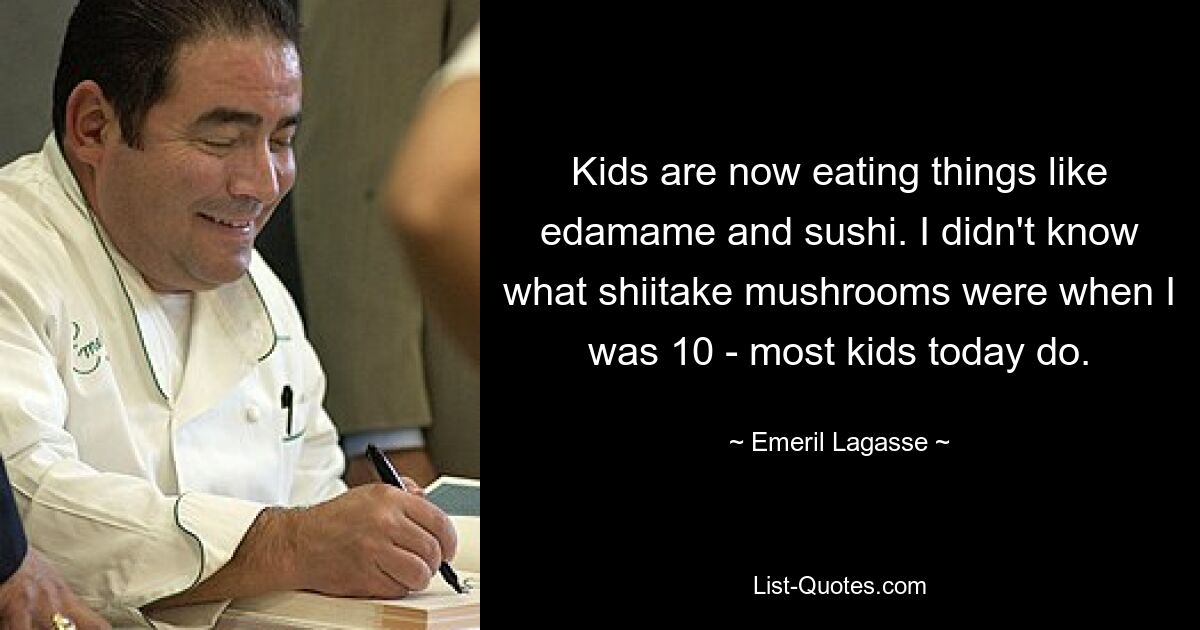 Kids are now eating things like edamame and sushi. I didn't know what shiitake mushrooms were when I was 10 - most kids today do. — © Emeril Lagasse