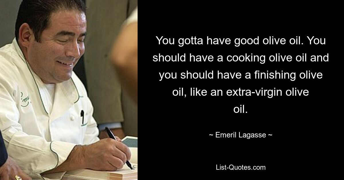 You gotta have good olive oil. You should have a cooking olive oil and you should have a finishing olive oil, like an extra-virgin olive oil. — © Emeril Lagasse