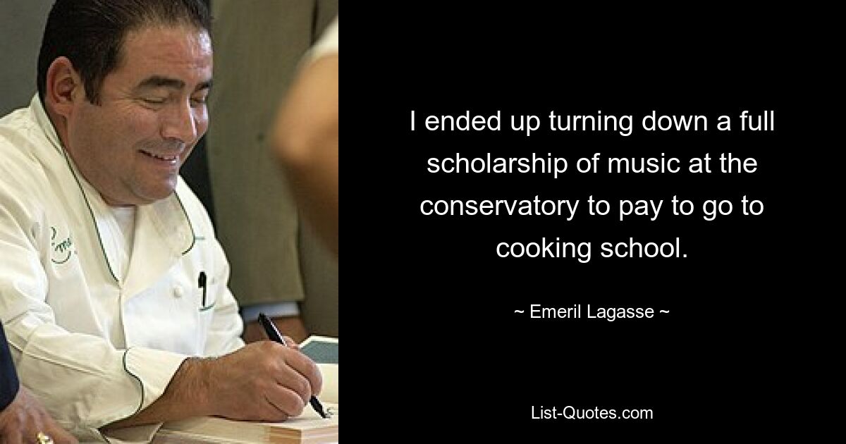 I ended up turning down a full scholarship of music at the conservatory to pay to go to cooking school. — © Emeril Lagasse