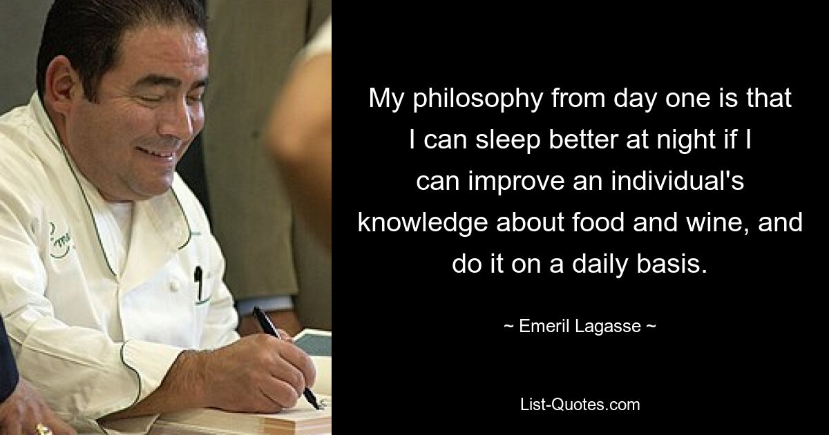 My philosophy from day one is that I can sleep better at night if I can improve an individual's knowledge about food and wine, and do it on a daily basis. — © Emeril Lagasse