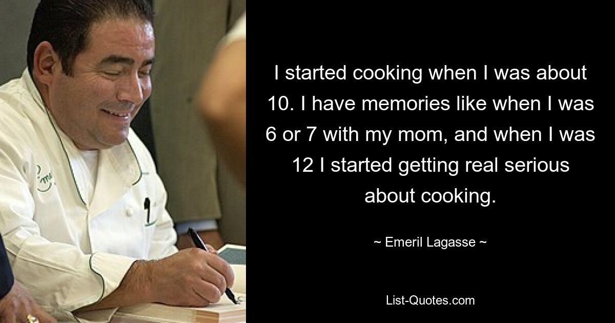 I started cooking when I was about 10. I have memories like when I was 6 or 7 with my mom, and when I was 12 I started getting real serious about cooking. — © Emeril Lagasse