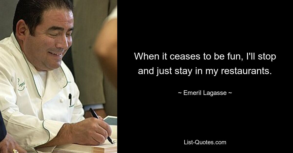 When it ceases to be fun, I'll stop and just stay in my restaurants. — © Emeril Lagasse