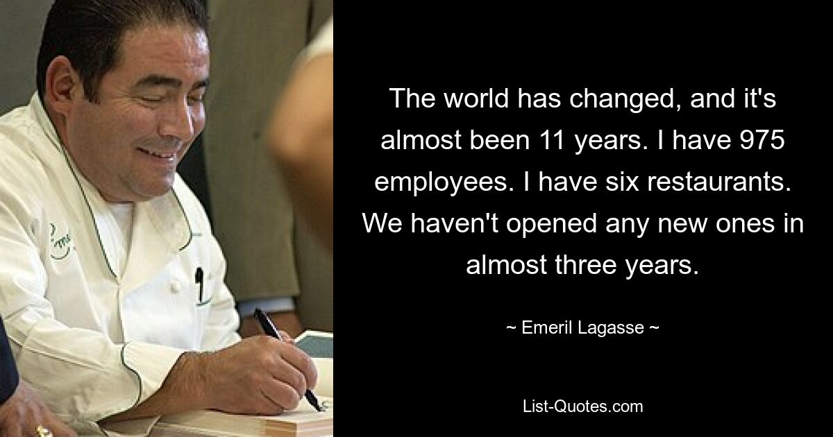 The world has changed, and it's almost been 11 years. I have 975 employees. I have six restaurants. We haven't opened any new ones in almost three years. — © Emeril Lagasse