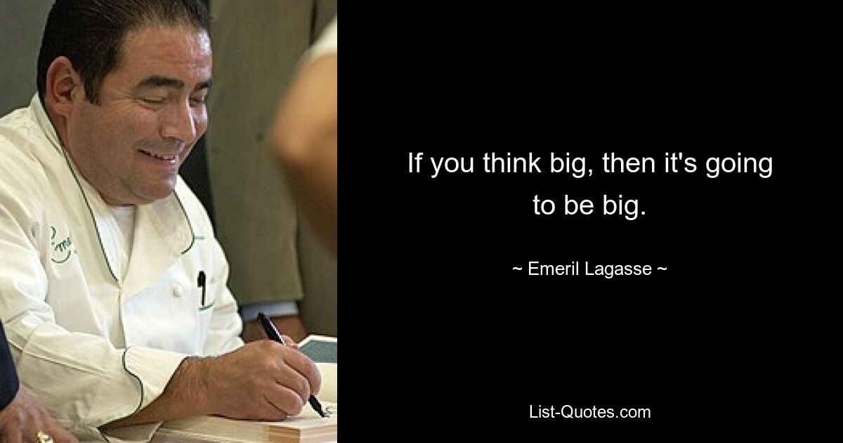 If you think big, then it's going to be big. — © Emeril Lagasse