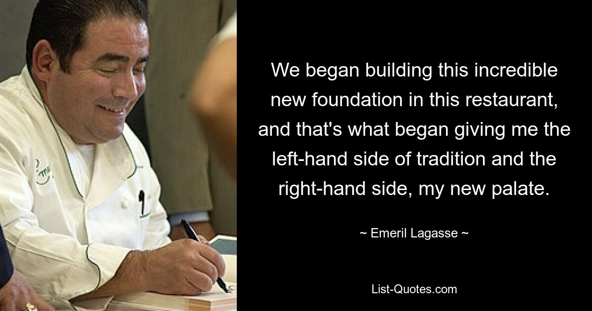 We began building this incredible new foundation in this restaurant, and that's what began giving me the left-hand side of tradition and the right-hand side, my new palate. — © Emeril Lagasse