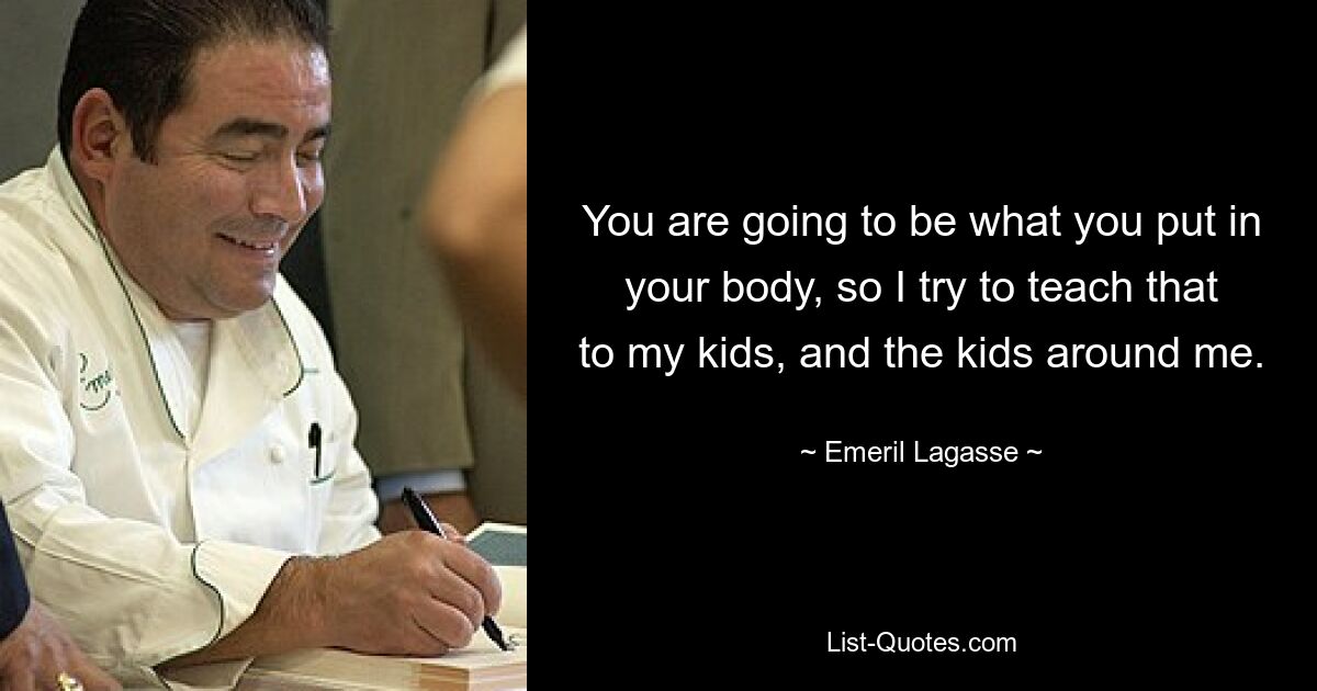 You are going to be what you put in your body, so I try to teach that to my kids, and the kids around me. — © Emeril Lagasse