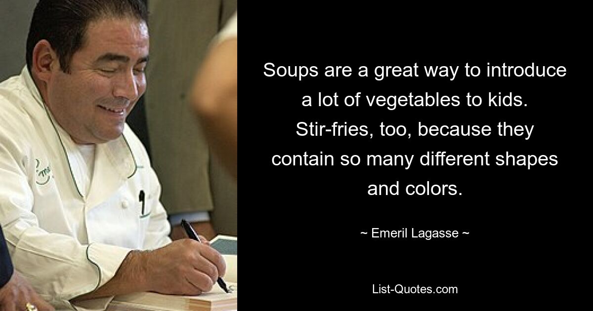 Soups are a great way to introduce a lot of vegetables to kids. Stir-fries, too, because they contain so many different shapes and colors. — © Emeril Lagasse