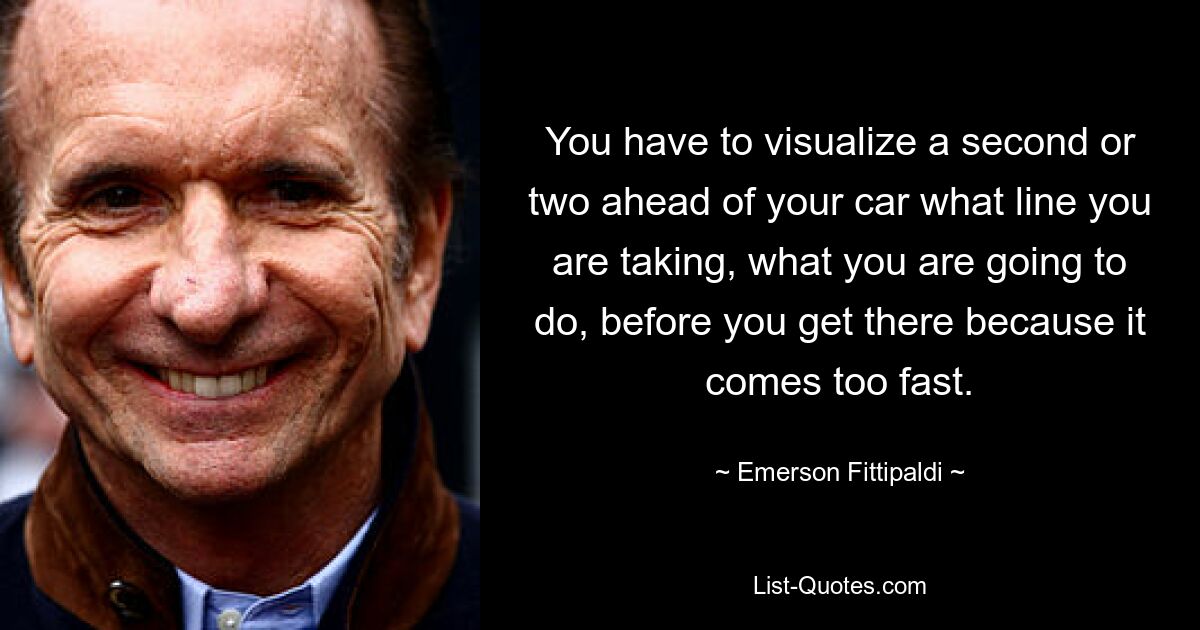 You have to visualize a second or two ahead of your car what line you are taking, what you are going to do, before you get there because it comes too fast. — © Emerson Fittipaldi