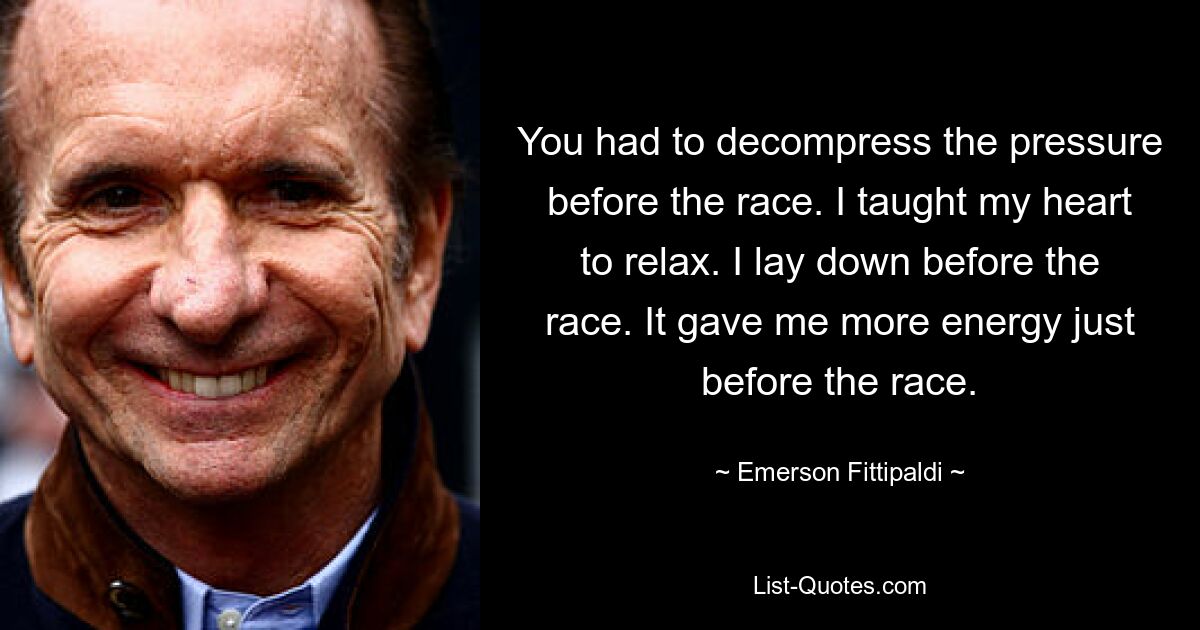 You had to decompress the pressure before the race. I taught my heart to relax. I lay down before the race. It gave me more energy just before the race. — © Emerson Fittipaldi