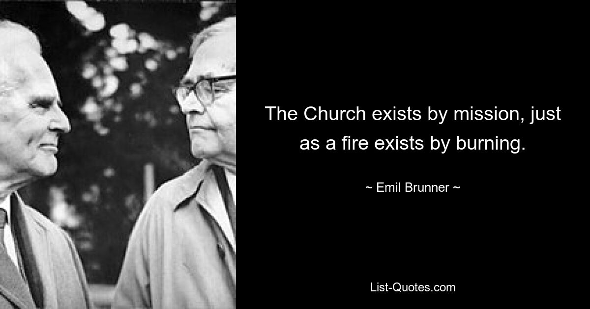 The Church exists by mission, just as a fire exists by burning. — © Emil Brunner