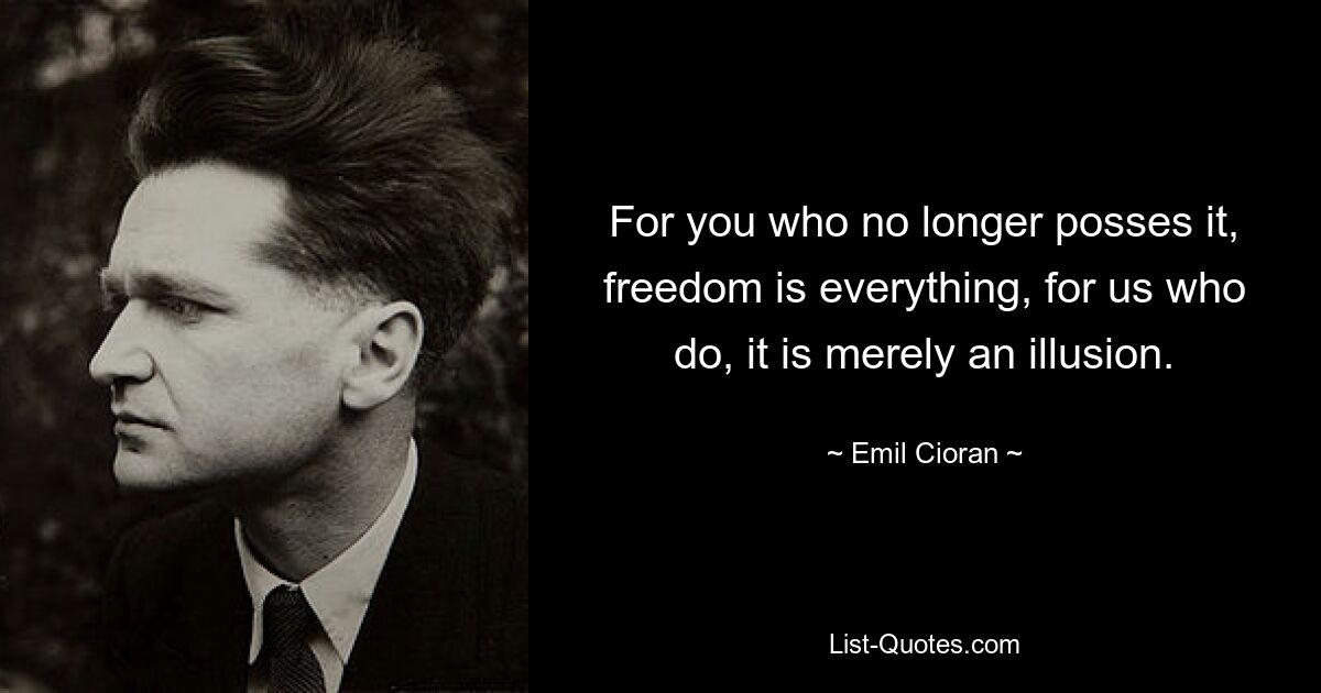 For you who no longer posses it, freedom is everything, for us who do, it is merely an illusion. — © Emil Cioran