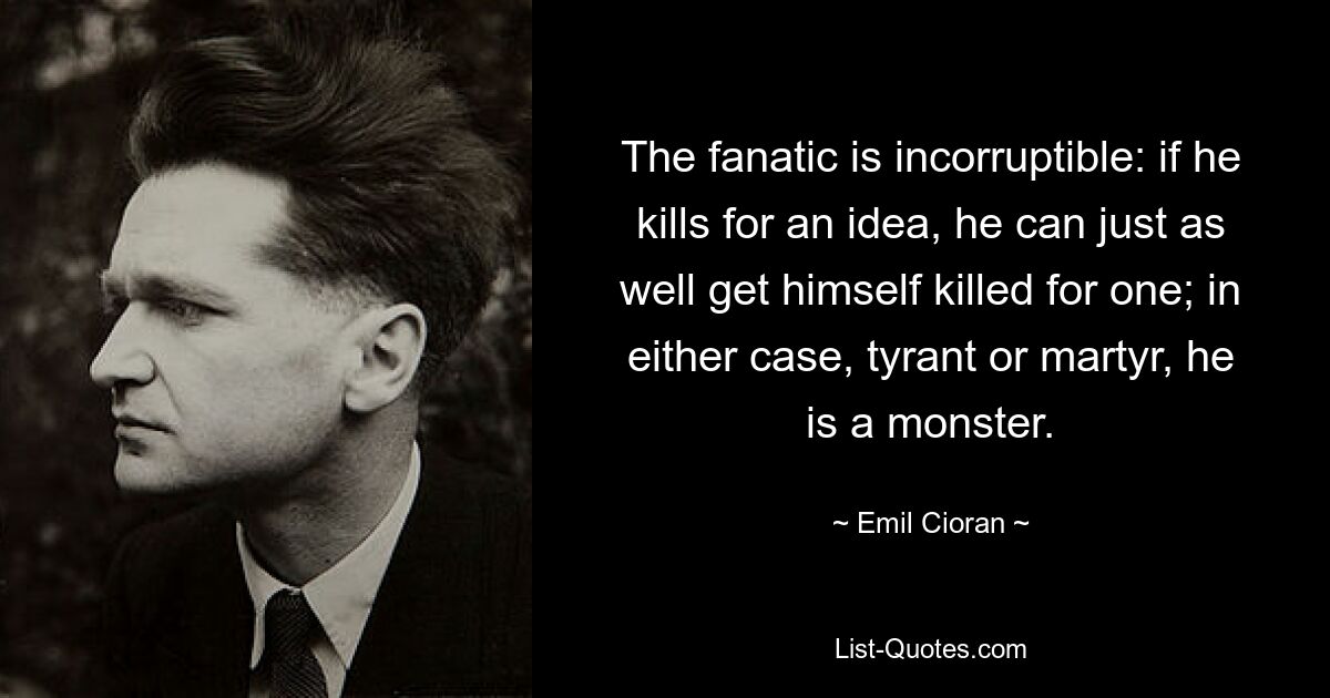 The fanatic is incorruptible: if he kills for an idea, he can just as well get himself killed for one; in either case, tyrant or martyr, he is a monster. — © Emil Cioran