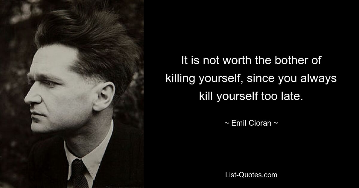 It is not worth the bother of killing yourself, since you always kill yourself too late. — © Emil Cioran