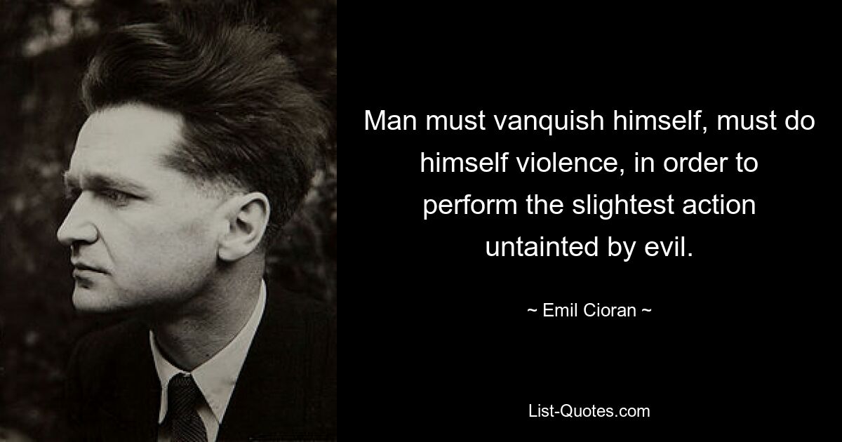 Man must vanquish himself, must do himself violence, in order to perform the slightest action untainted by evil. — © Emil Cioran