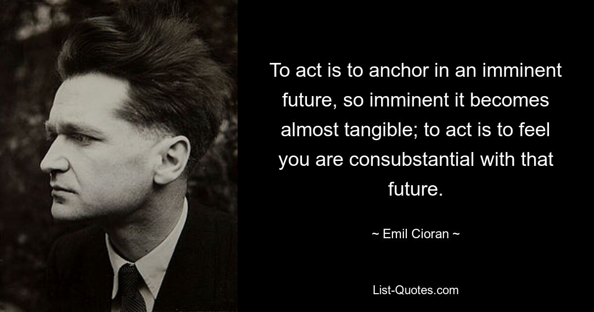 To act is to anchor in an imminent future, so imminent it becomes almost tangible; to act is to feel you are consubstantial with that future. — © Emil Cioran