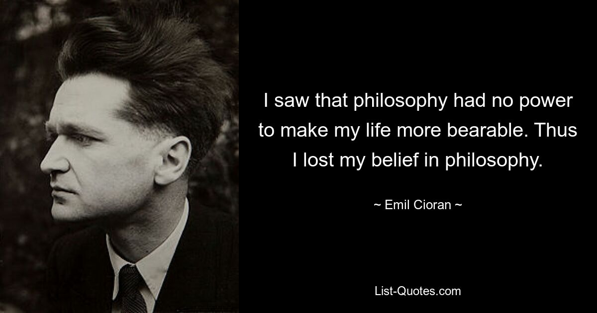 I saw that philosophy had no power to make my life more bearable. Thus I lost my belief in philosophy. — © Emil Cioran