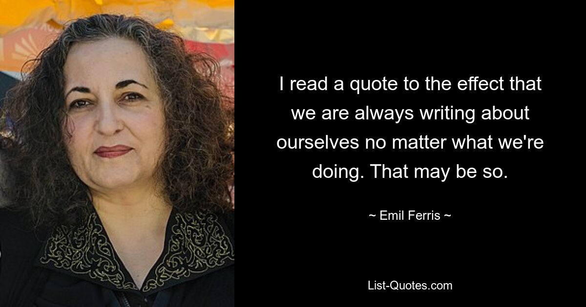 I read a quote to the effect that we are always writing about ourselves no matter what we're doing. That may be so. — © Emil Ferris