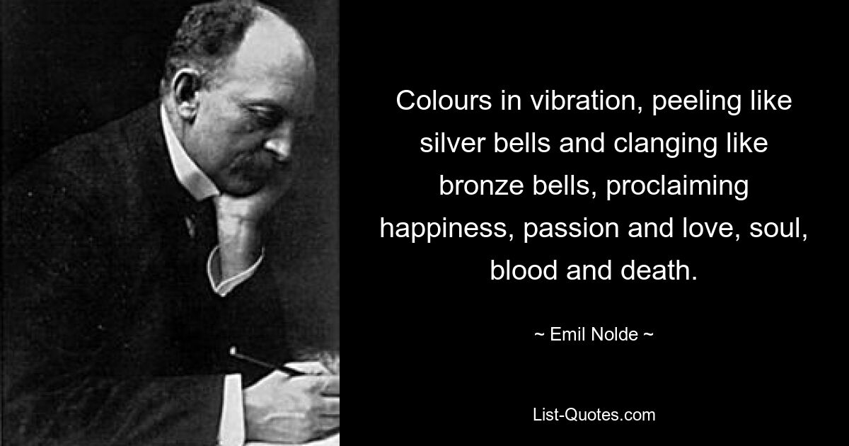 Colours in vibration, peeling like silver bells and clanging like bronze bells, proclaiming happiness, passion and love, soul, blood and death. — © Emil Nolde