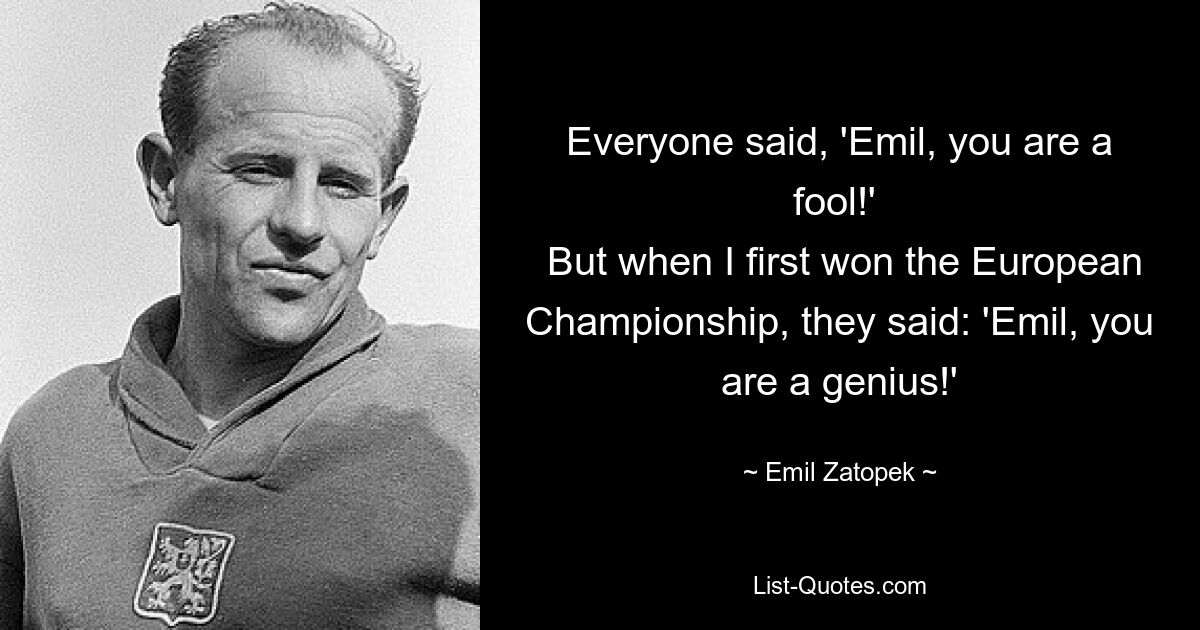 Everyone said, 'Emil, you are a fool!' 
 But when I first won the European Championship, they said: 'Emil, you are a genius!' — © Emil Zatopek