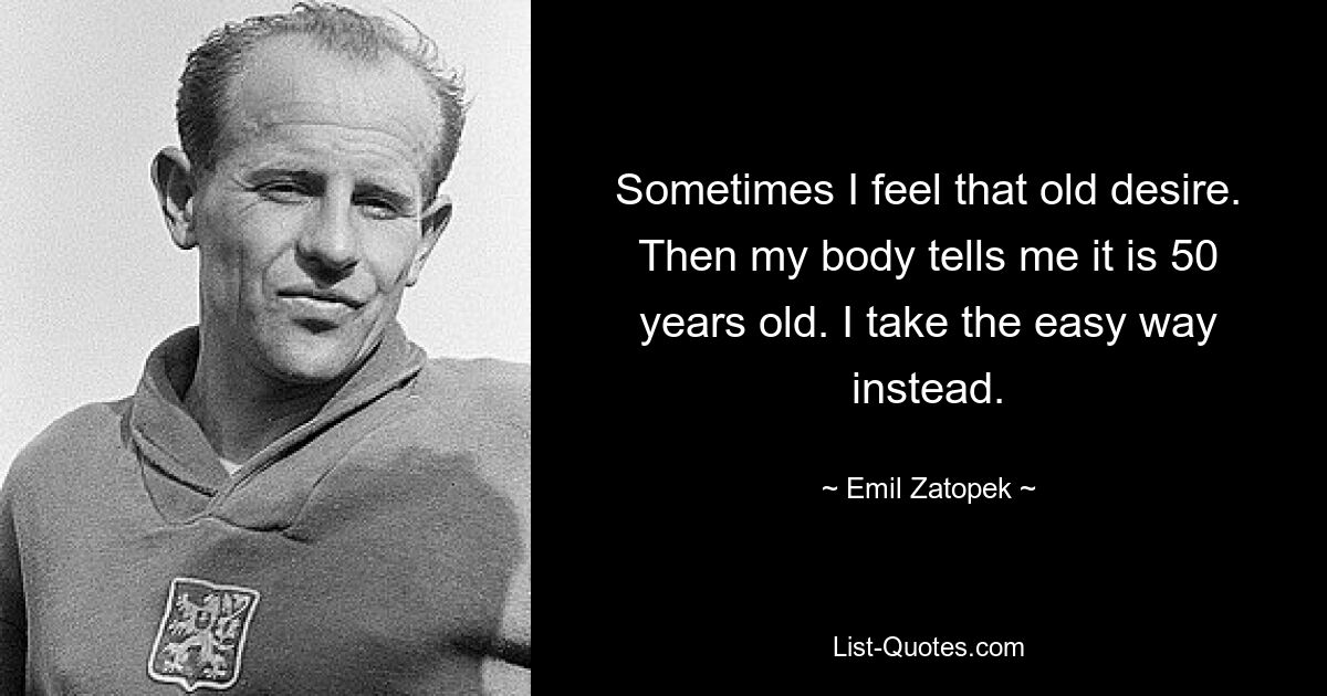 Sometimes I feel that old desire. Then my body tells me it is 50 years old. I take the easy way instead. — © Emil Zatopek