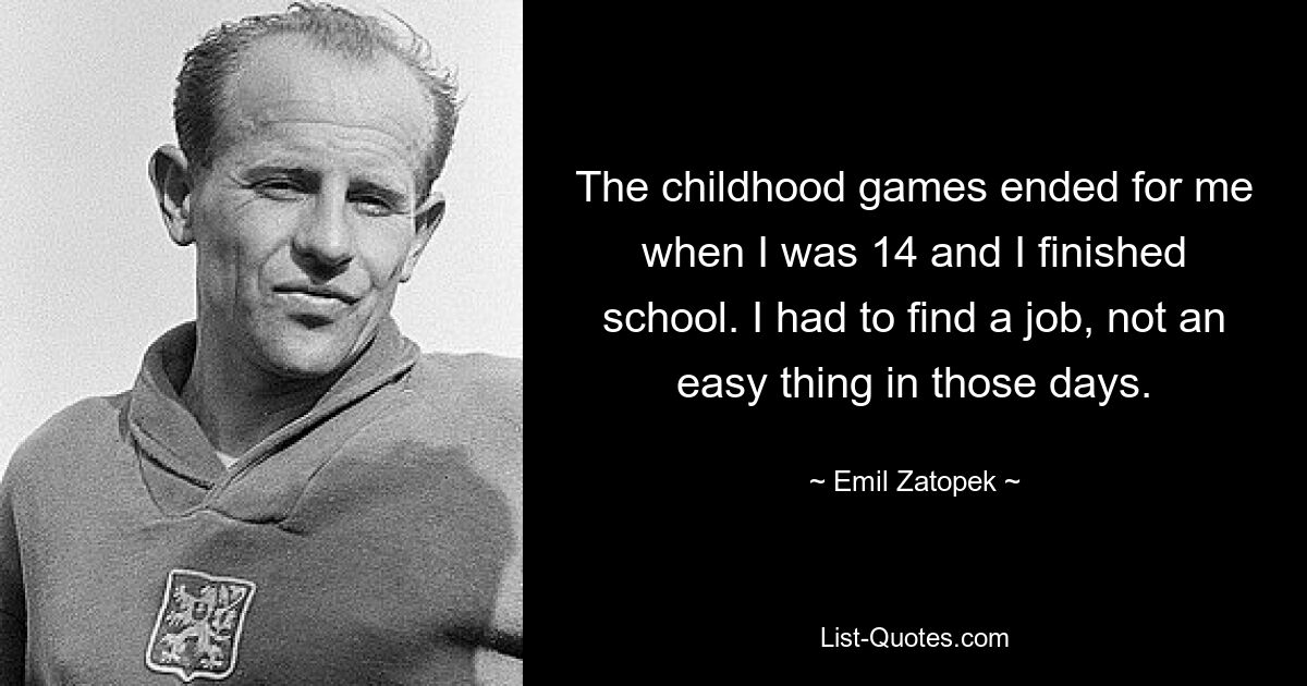 The childhood games ended for me when I was 14 and I finished school. I had to find a job, not an easy thing in those days. — © Emil Zatopek