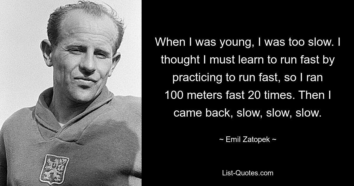 When I was young, I was too slow. I thought I must learn to run fast by practicing to run fast, so I ran 100 meters fast 20 times. Then I came back, slow, slow, slow. — © Emil Zatopek