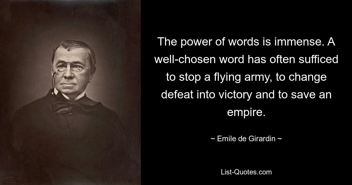 The power of words is immense. A well-chosen word has often sufficed to stop a flying army, to change defeat into victory and to save an empire. — © Emile de Girardin