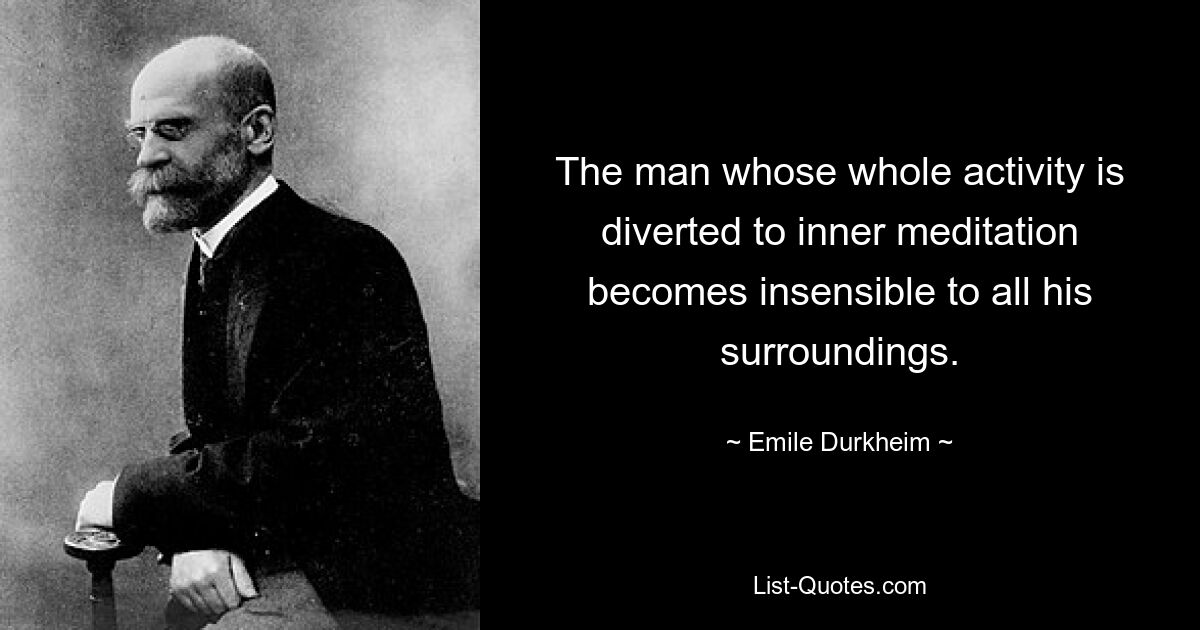 The man whose whole activity is diverted to inner meditation becomes insensible to all his surroundings. — © Emile Durkheim