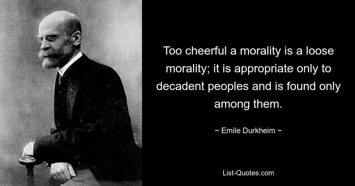 Too cheerful a morality is a loose morality; it is appropriate only to decadent peoples and is found only among them. — © Emile Durkheim