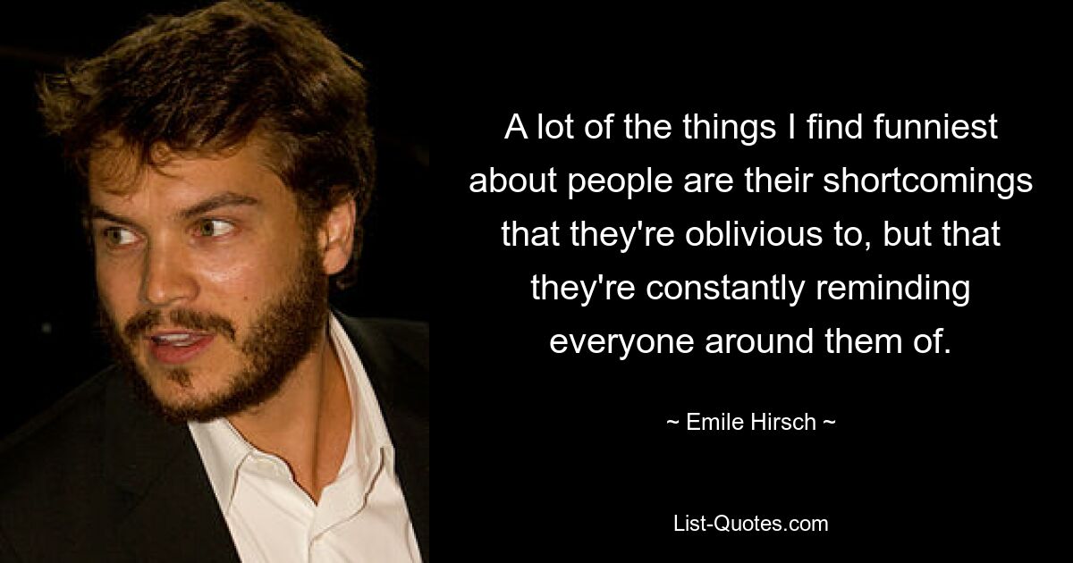 A lot of the things I find funniest about people are their shortcomings that they're oblivious to, but that they're constantly reminding everyone around them of. — © Emile Hirsch