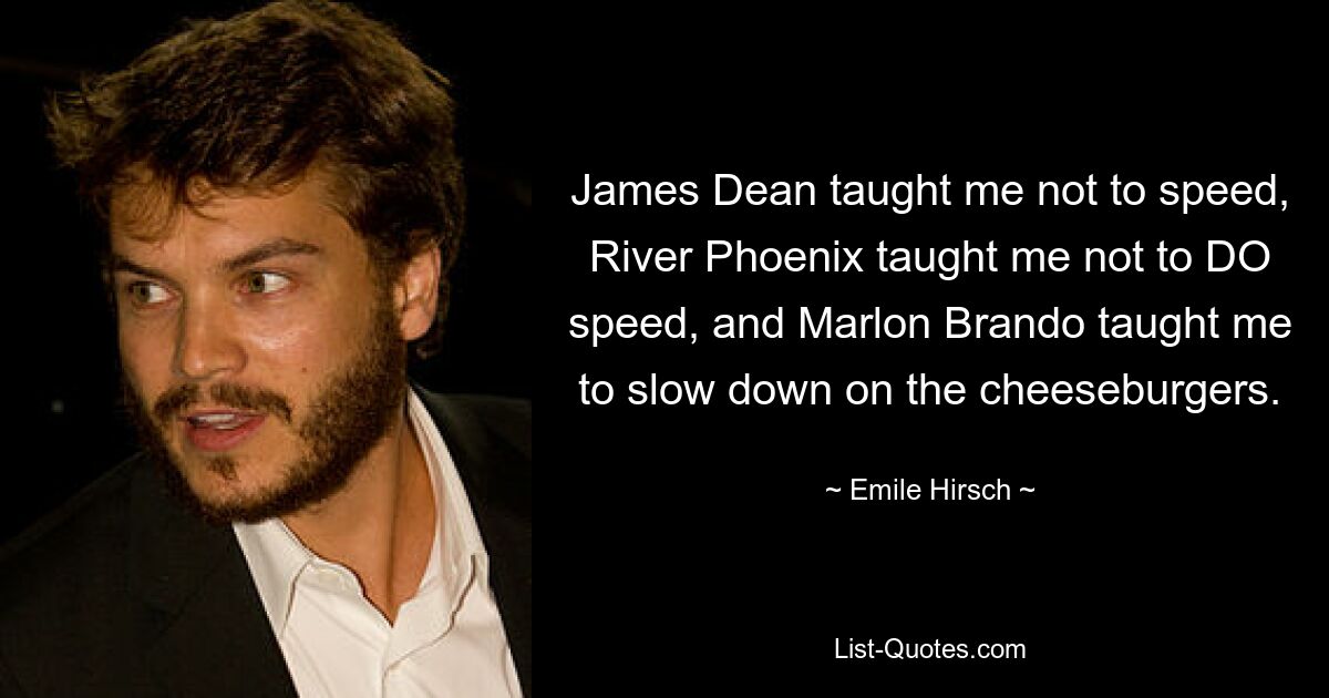 James Dean taught me not to speed, River Phoenix taught me not to DO speed, and Marlon Brando taught me to slow down on the cheeseburgers. — © Emile Hirsch