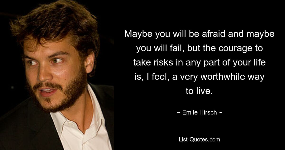 Maybe you will be afraid and maybe you will fail, but the courage to take risks in any part of your life is, I feel, a very worthwhile way to live. — © Emile Hirsch