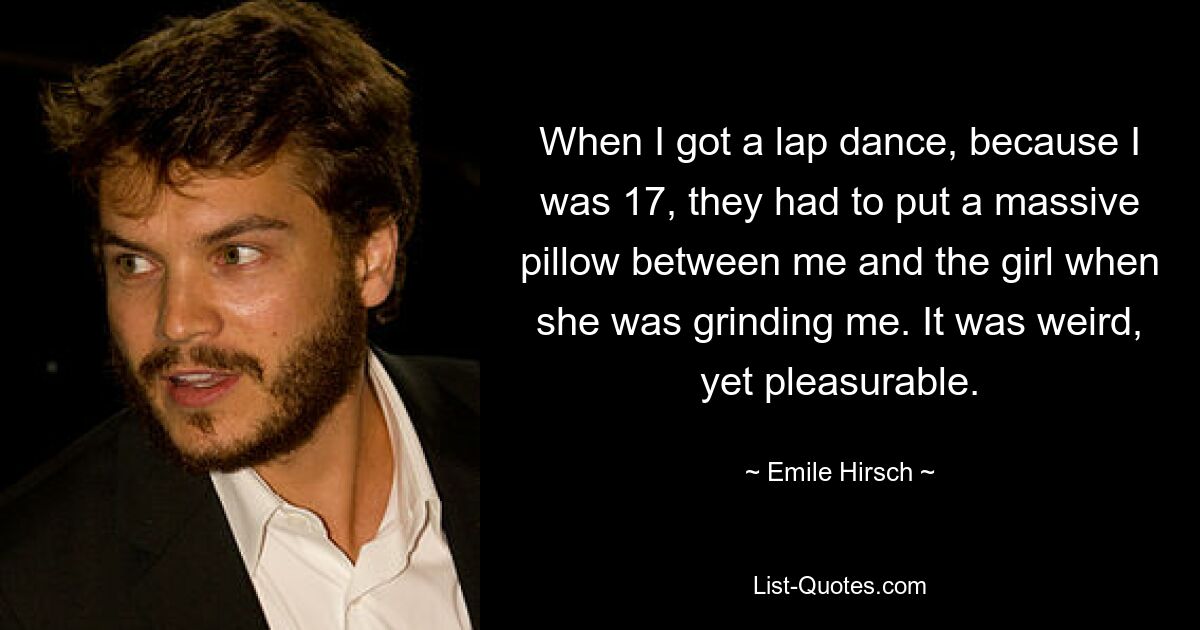 When I got a lap dance, because I was 17, they had to put a massive pillow between me and the girl when she was grinding me. It was weird, yet pleasurable. — © Emile Hirsch