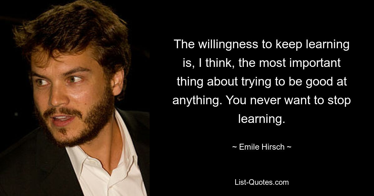 The willingness to keep learning is, I think, the most important thing about trying to be good at anything. You never want to stop learning. — © Emile Hirsch