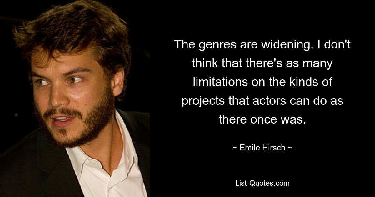 The genres are widening. I don't think that there's as many limitations on the kinds of projects that actors can do as there once was. — © Emile Hirsch