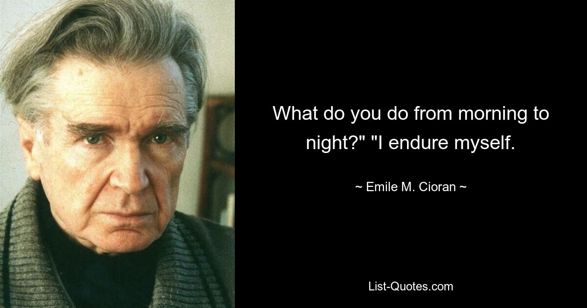 What do you do from morning to night?" "I endure myself. — © Emile M. Cioran