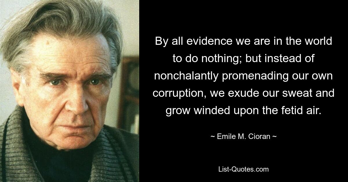 By all evidence we are in the world to do nothing; but instead of nonchalantly promenading our own corruption, we exude our sweat and grow winded upon the fetid air. — © Emile M. Cioran