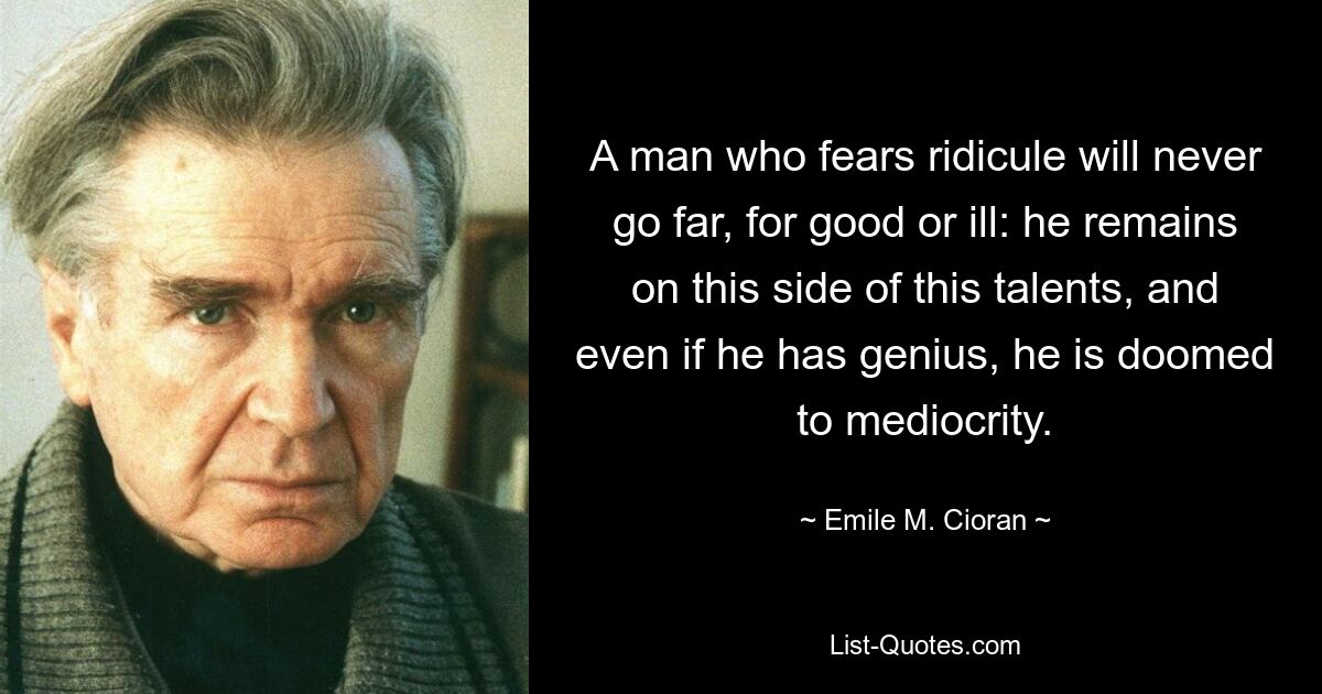 A man who fears ridicule will never go far, for good or ill: he remains on this side of this talents, and even if he has genius, he is doomed to mediocrity. — © Emile M. Cioran