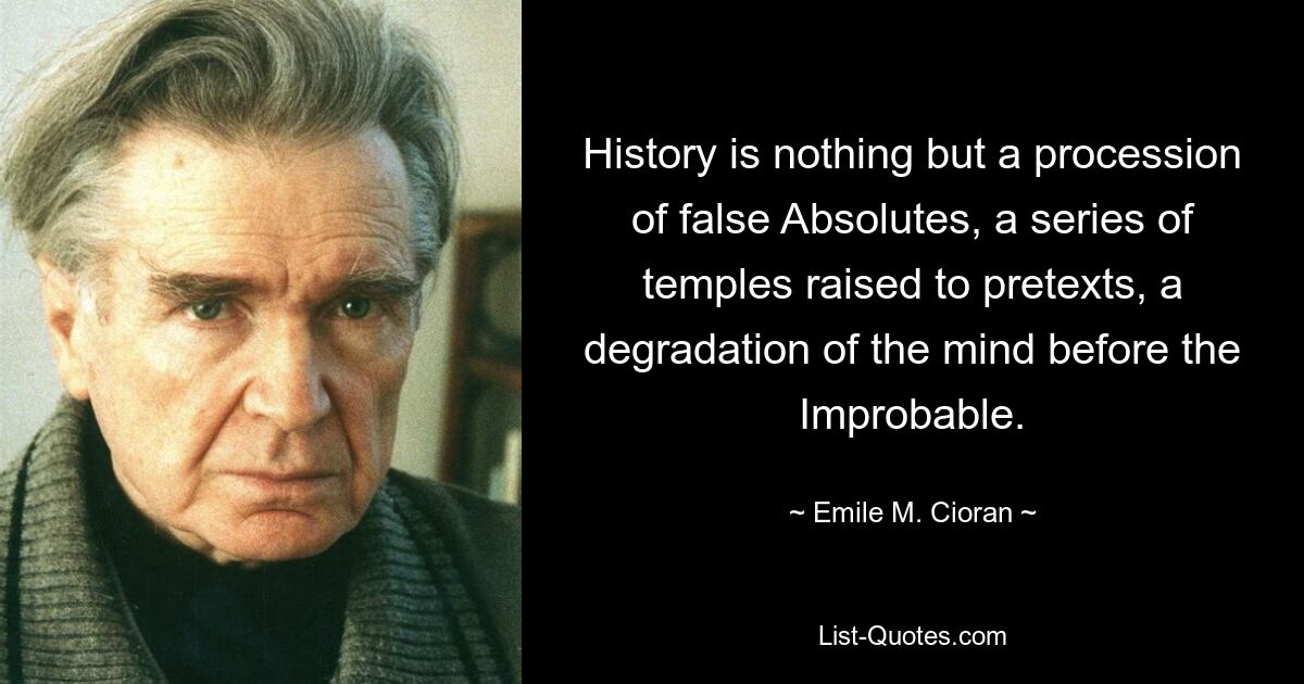 History is nothing but a procession of false Absolutes, a series of temples raised to pretexts, a degradation of the mind before the Improbable. — © Emile M. Cioran