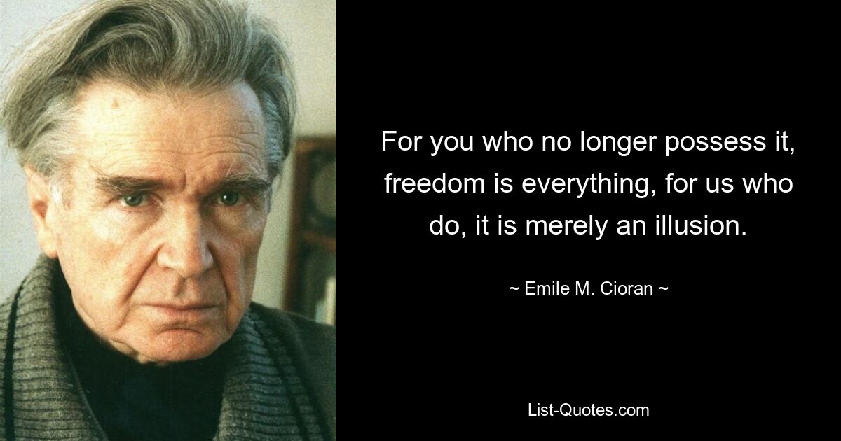 For you who no longer possess it, freedom is everything, for us who do, it is merely an illusion. — © Emile M. Cioran