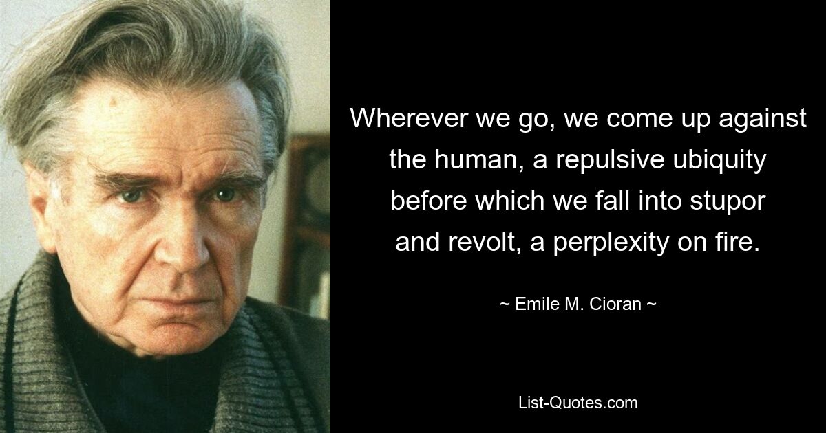 Wherever we go, we come up against the human, a repulsive ubiquity before which we fall into stupor and revolt, a perplexity on fire. — © Emile M. Cioran