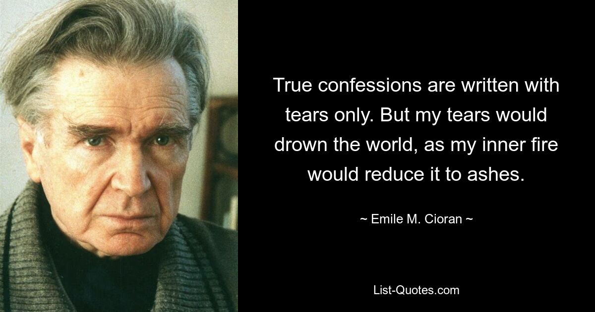 True confessions are written with tears only. But my tears would drown the world, as my inner fire would reduce it to ashes. — © Emile M. Cioran