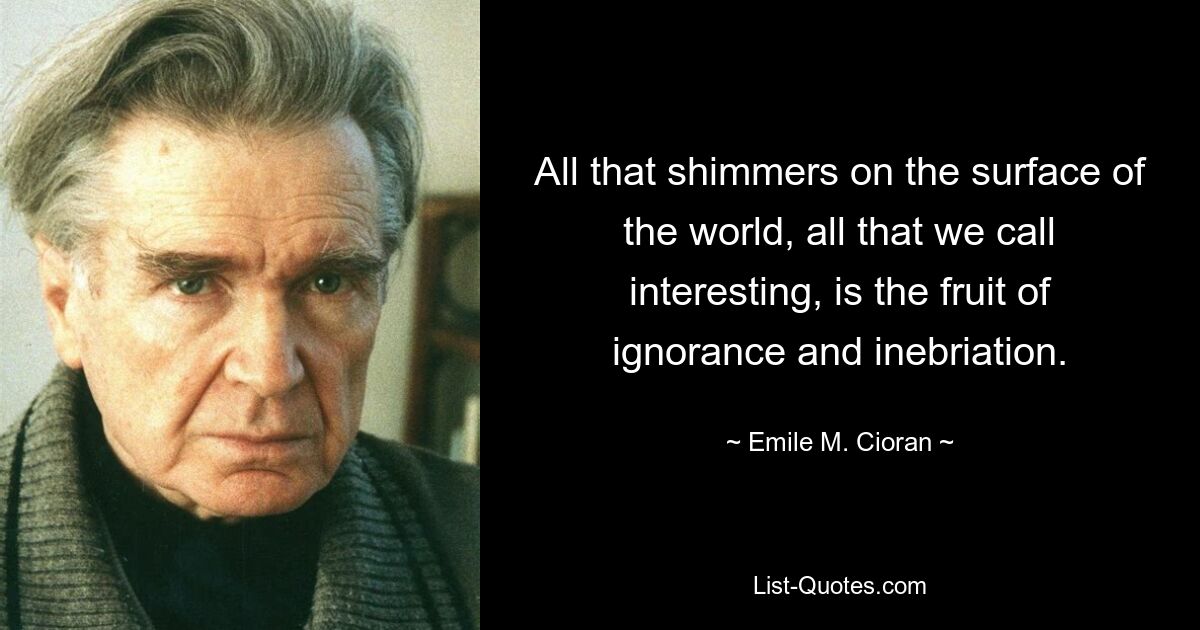 All that shimmers on the surface of the world, all that we call interesting, is the fruit of ignorance and inebriation. — © Emile M. Cioran